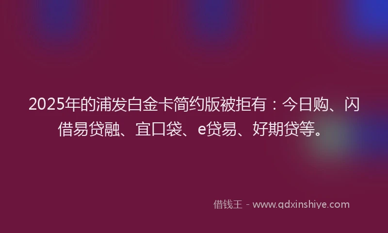 2025年的浦发白金卡简约版被拒有：今日购、闪借易贷融、宜口袋、e贷易、好期贷等。