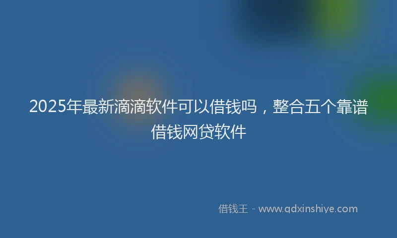 2025年最新滴滴软件可以借钱吗，整合五个靠谱借钱网贷软件