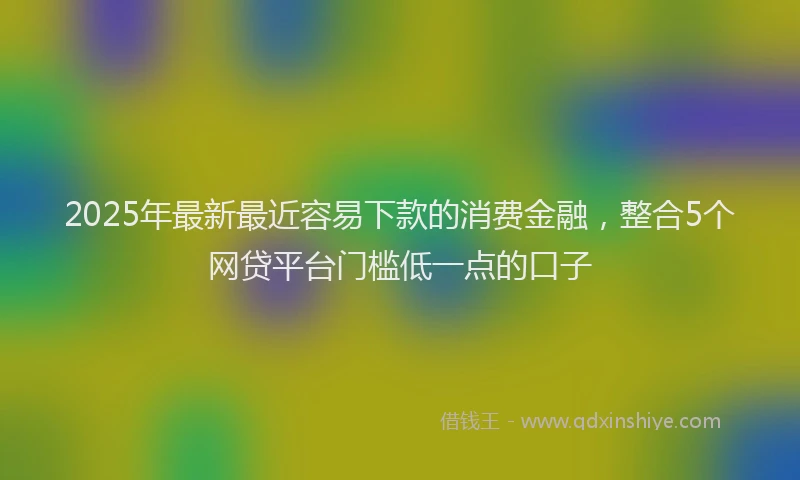 2025年最新最近容易下款的消费金融，整合5个网贷平台门槛低一点的口子