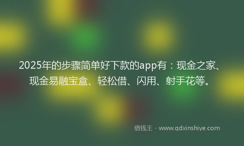 2025年的步骤简单好下款的app有：现金之家、现金易融宝盒、轻松借、闪用、射手花等。