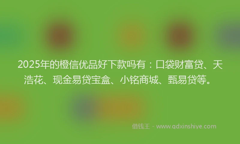 2025年的橙信优品好下款吗有：口袋财富贷、天浩花、现金易贷宝盒、小铭商城、甄易贷等。