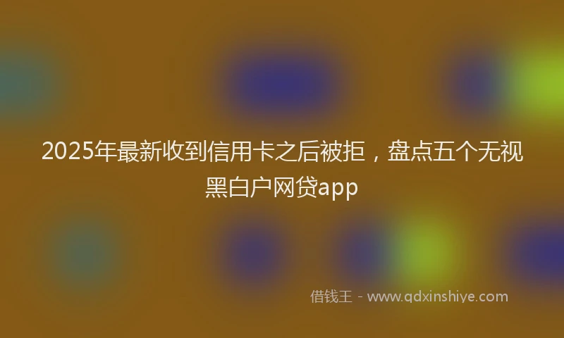 2025年最新收到信用卡之后被拒，盘点五个无视黑白户网贷app
