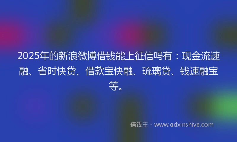 2025年的新浪微博借钱能上征信吗有：现金流速融、省时快贷、借款宝快融、琉璃贷、钱速融宝等。