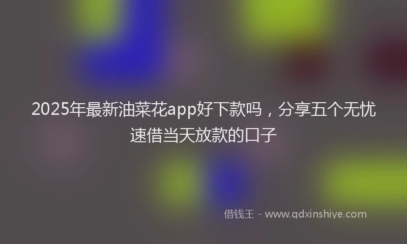 2025年最新油菜花app好下款吗，分享五个无忧速借当天放款的口子