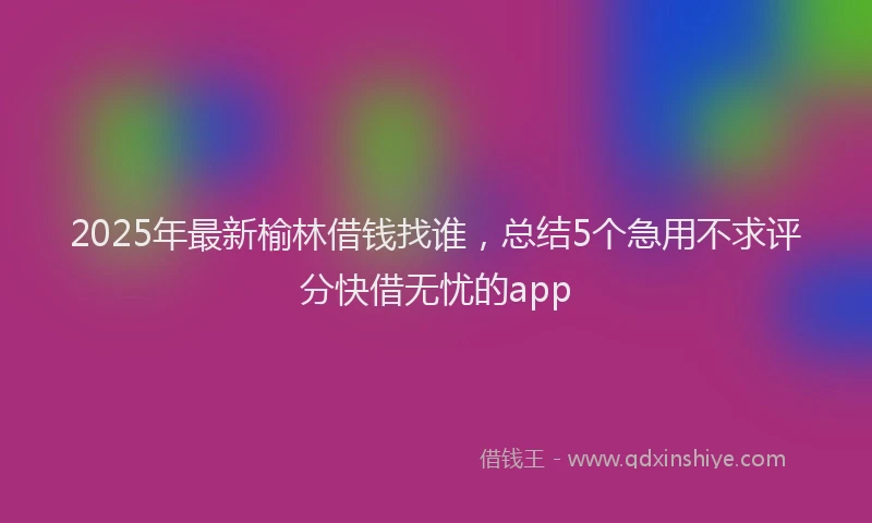 2025年最新榆林借钱找谁，总结5个急用不求评分快借无忧的app