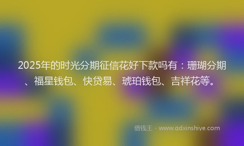 2025年的时光分期征信花好下款吗有：珊瑚分期、福星钱包、快贷易、琥珀钱包、吉祥花等。