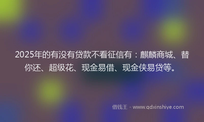 2025年的有没有贷款不看征信有：麒麟商城、替你还、超级花、现金易借、现金侠易贷等。