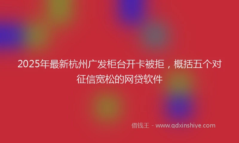 2025年最新杭州广发柜台开卡被拒，概括五个对征信宽松的网贷软件