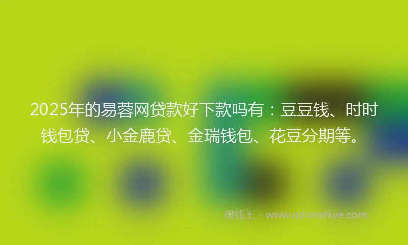 2025年的易蓉网贷款好下款吗有：豆豆钱、时时钱包贷、小金鹿贷、金瑞钱包、花豆分期等。