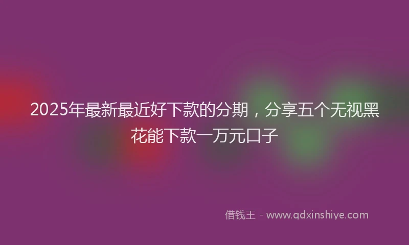 2025年最新最近好下款的分期，分享五个无视黑花能下款一万元口子