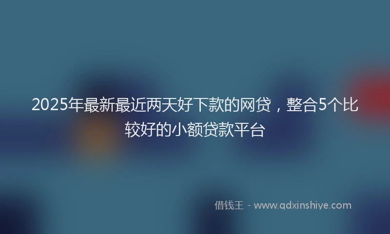 2025年最新最近两天好下款的网贷，整合5个比较好的小额贷款平台