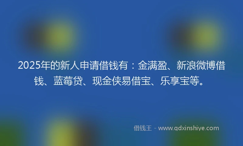 2025年的新人申请借钱有：金满盈、新浪微博借钱、蓝莓贷、现金侠易借宝、乐享宝等。