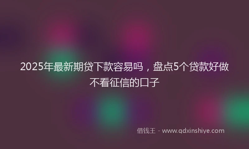 2025年最新期贷下款容易吗，盘点5个贷款好做不看征信的口子