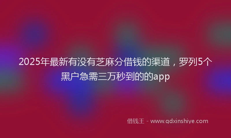 2025年最新有没有芝麻分借钱的渠道，罗列5个黑户急需三万秒到的的app