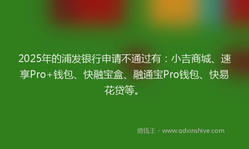 2025年的浦发银行申请不通过有：小吉商城、速享Pro+钱包、快融宝盒、融通宝Pro钱包、快易花贷等。