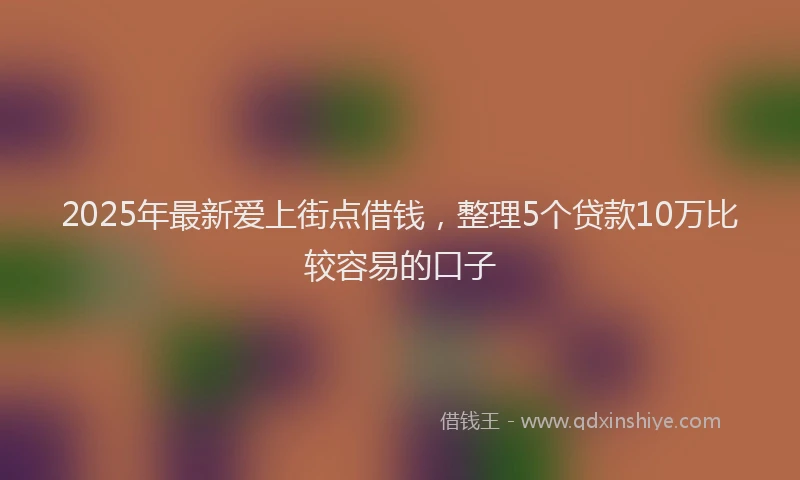 2025年最新爱上街点借钱，整理5个贷款10万比较容易的口子