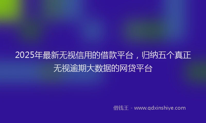 2025年最新无视信用的借款平台，归纳五个真正无视逾期大数据的网贷平台
