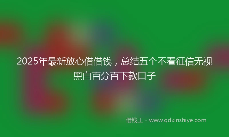 2025年最新放心借借钱，总结五个不看征信无视黑白百分百下款口子