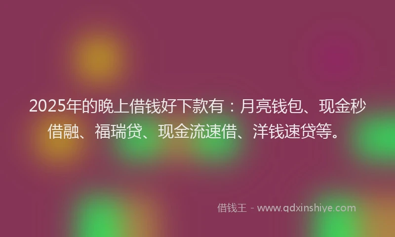 2025年的晚上借钱好下款有：月亮钱包、现金秒借融、福瑞贷、现金流速借、洋钱速贷等。