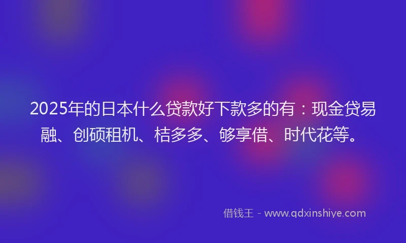 2025年的日本什么贷款好下款多的有：现金贷易融、创硕租机、桔多多、够享借、时代花等。