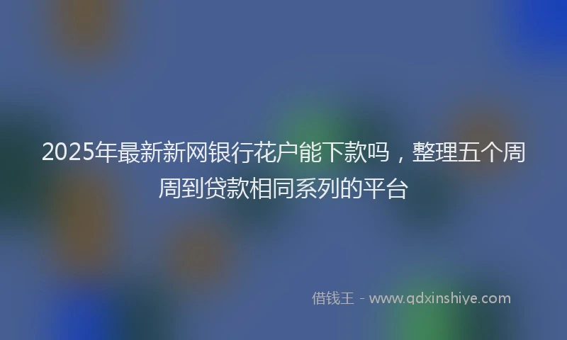 2025年最新新网银行花户能下款吗，整理五个周周到贷款相同系列的平台
