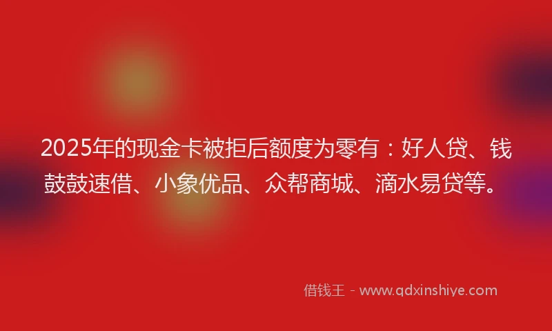 2025年的现金卡被拒后额度为零有：好人贷、钱鼓鼓速借、小象优品、众帮商城、滴水易贷等。
