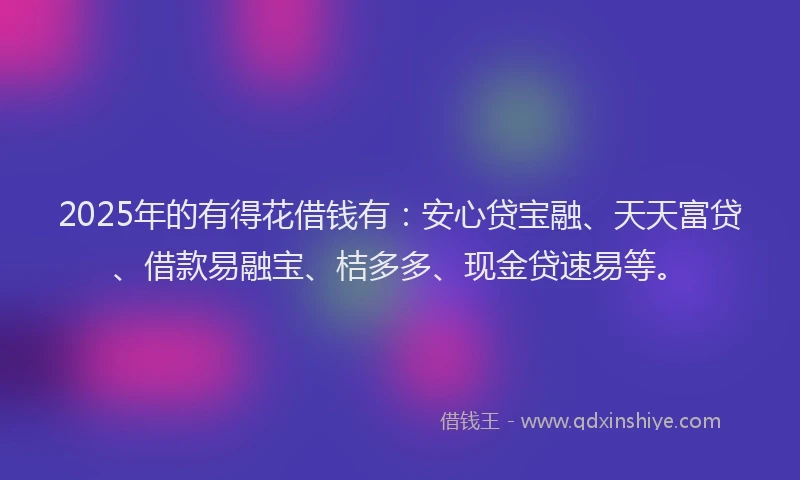 2025年的有得花借钱有：安心贷宝融、天天富贷、借款易融宝、桔多多、现金贷速易等。