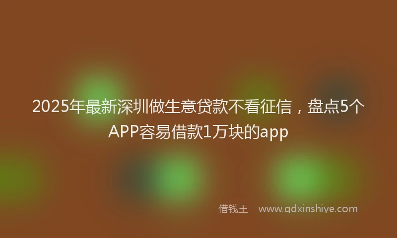 2025年最新深圳做生意贷款不看征信，盘点5个APP容易借款1万块的app
