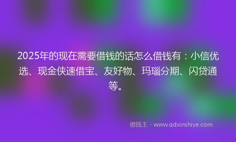 2025年的现在需要借钱的话怎么借钱有：小信优选、现金侠速借宝、友好物、玛瑙分期、闪贷通等。