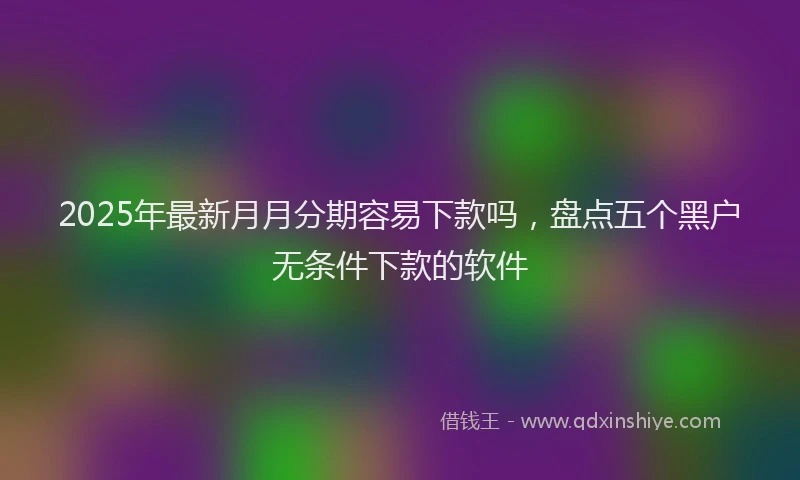 2025年最新月月分期容易下款吗，盘点五个黑户无条件下款的软件