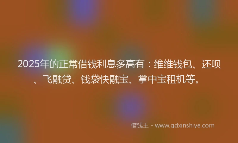2025年的正常借钱利息多高有：维维钱包、还呗、飞融贷、钱袋快融宝、掌中宝租机等。