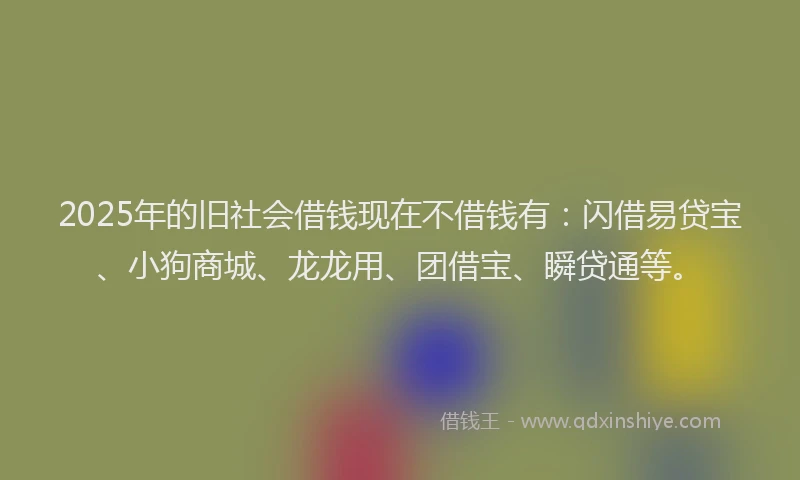 2025年的旧社会借钱现在不借钱有：闪借易贷宝、小狗商城、龙龙用、团借宝、瞬贷通等。