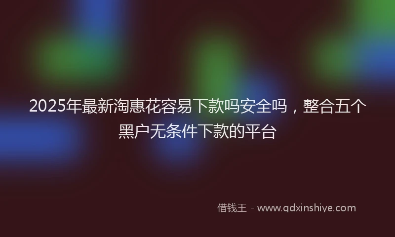 2025年最新淘惠花容易下款吗安全吗，整合五个黑户无条件下款的平台