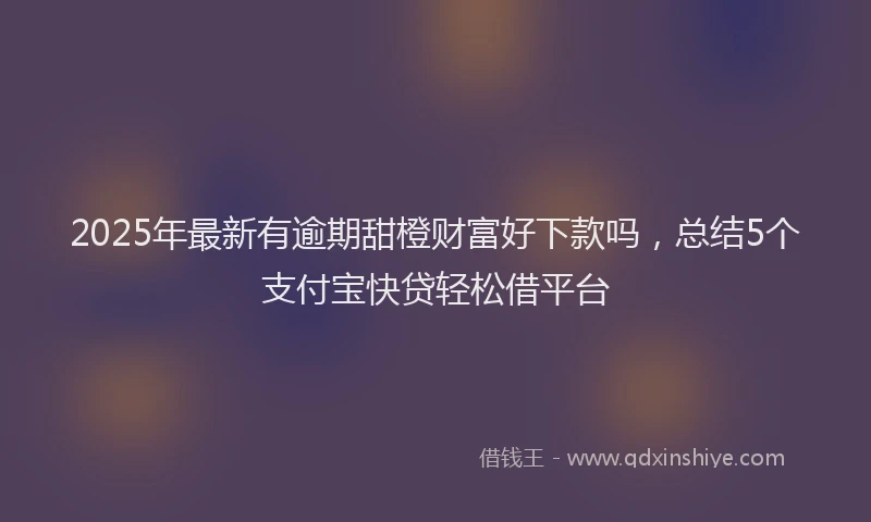 2025年最新有逾期甜橙财富好下款吗，总结5个支付宝快贷轻松借平台