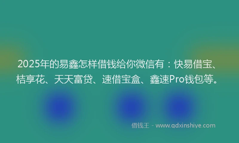 2025年的易鑫怎样借钱给你微信有：快易借宝、桔享花、天天富贷、速借宝盒、鑫速Pro钱包等。
