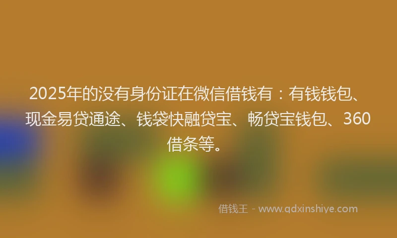 2025年的没有身份证在微信借钱有：有钱钱包、现金易贷通途、钱袋快融贷宝、畅贷宝钱包、360借条等。