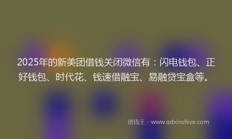 2025年的新美团借钱关闭微信有：闪电钱包、正好钱包、时代花、钱速借融宝、易融贷宝盒等。