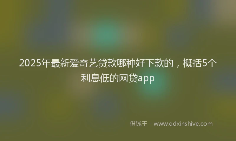 2025年最新爱奇艺贷款哪种好下款的，概括5个利息低的网贷app