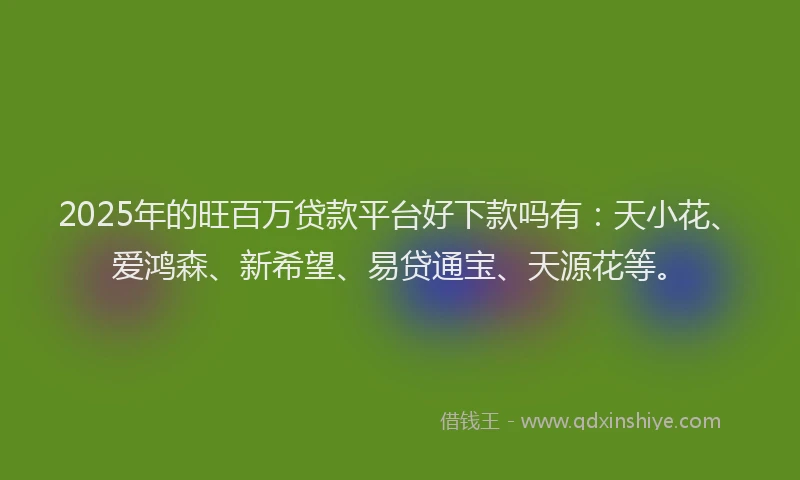 2025年的旺百万贷款平台好下款吗有：天小花、爱鸿森、新希望、易贷通宝、天源花等。