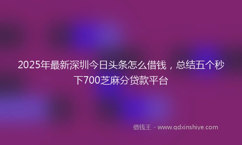 2025年最新深圳今日头条怎么借钱，总结五个秒下700芝麻分贷款平台
