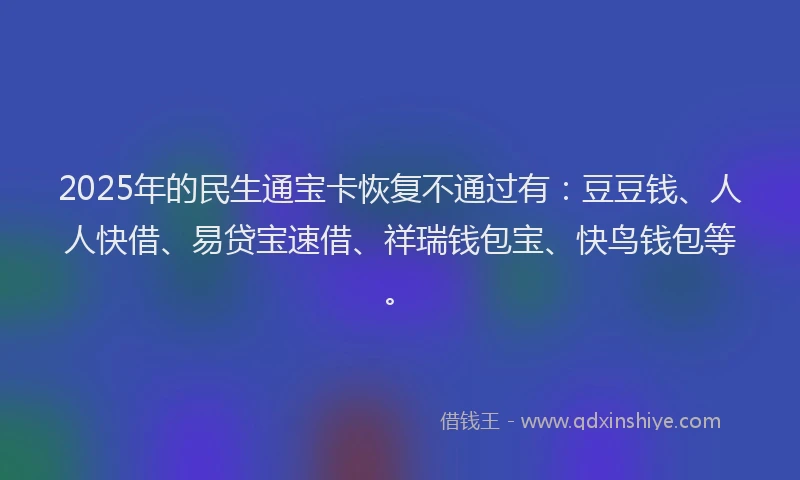 2025年的民生通宝卡恢复不通过有：豆豆钱、人人快借、易贷宝速借、祥瑞钱包宝、快鸟钱包等。
