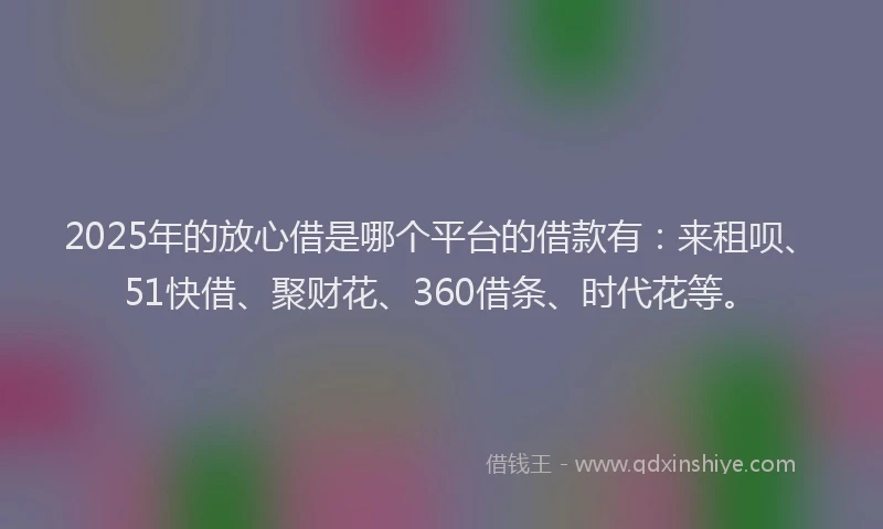 2025年的放心借是哪个平台的借款有：来租呗、51快借、聚财花、360借条、时代花等。
