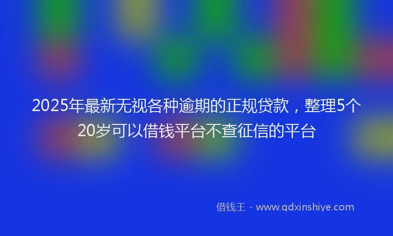 2025年最新无视各种逾期的正规贷款，整理5个20岁可以借钱平台不查征信的平台