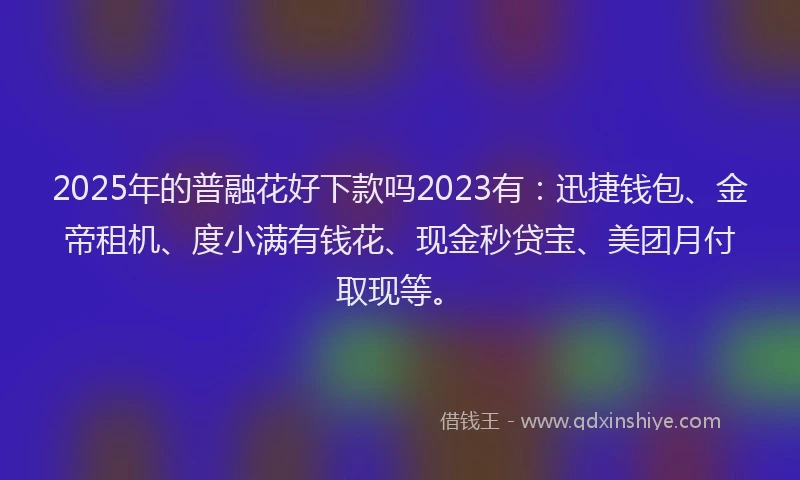2025年的普融花好下款吗2023有：迅捷钱包、金帝租机、度小满有钱花、现金秒贷宝、美团月付取现等。