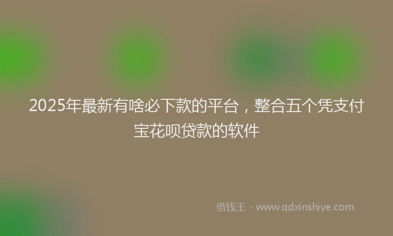 2025年最新有啥必下款的平台，整合五个凭支付宝花呗贷款的软件