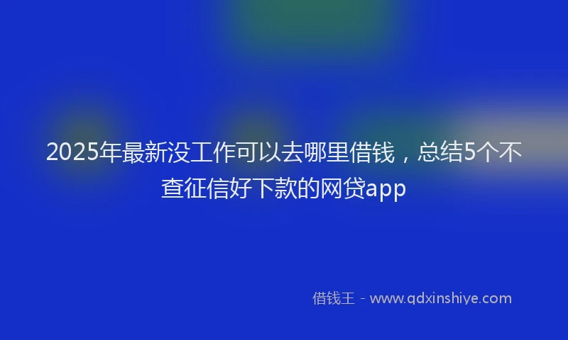 2025年最新没工作可以去哪里借钱，总结5个不查征信好下款的网贷app