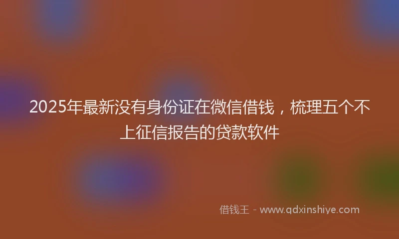 2025年最新没有身份证在微信借钱，梳理五个不上征信报告的贷款软件