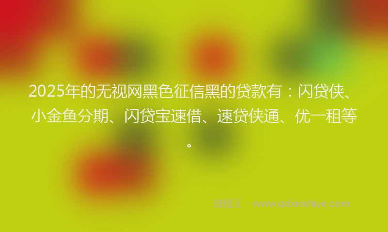2025年的无视网黑色征信黑的贷款有：闪贷侠、小金鱼分期、闪贷宝速借、速贷侠通、优一租等。