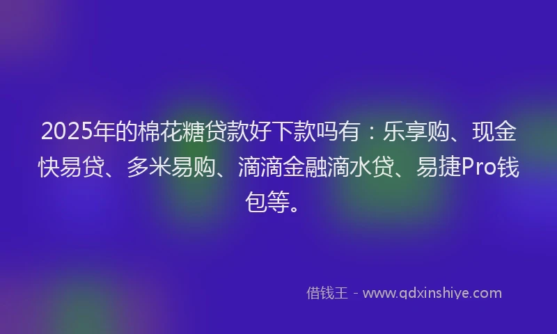 2025年的棉花糖贷款好下款吗有：乐享购、现金快易贷、多米易购、滴滴金融滴水贷、易捷Pro钱包等。
