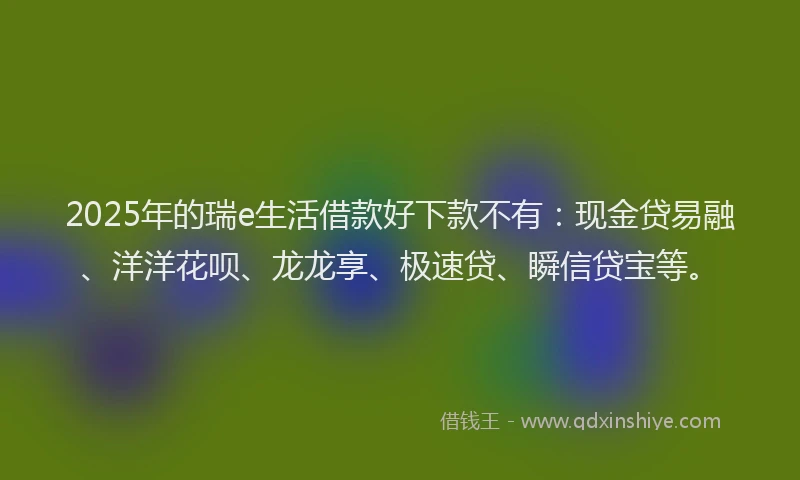 2025年的瑞e生活借款好下款不有：现金贷易融、洋洋花呗、龙龙享、极速贷、瞬信贷宝等。